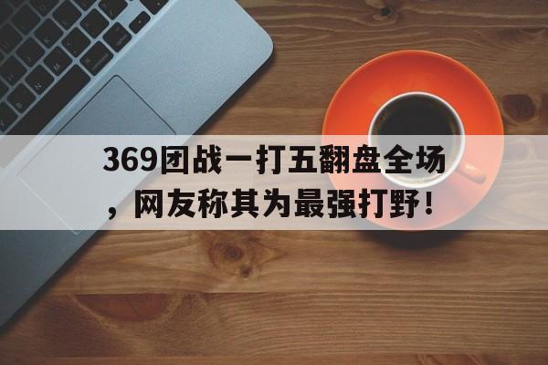 c7官方网址-369团战一打五翻盘全场，网友称其为最强打野！