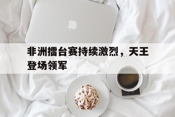 c7娱乐网页版-非洲擂台赛持续激烈，天王登场领军