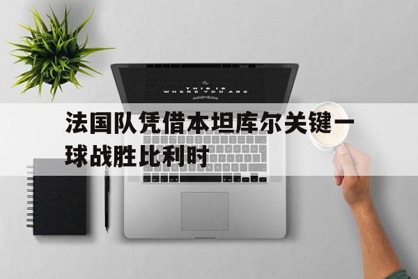 c7官方网址-法国队凭借本坦库尔关键一球战胜比利时