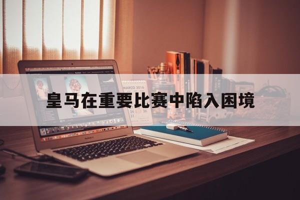 c7娱乐网页版-皇马在重要比赛中陷入困境