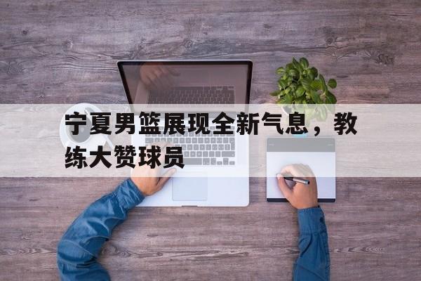 宁夏男篮展现全新气息，教练大赞球员