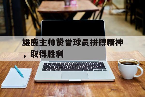 雄鹿主帅赞誉球员拼搏精神，取得胜利