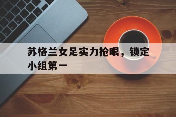 苏格兰女足实力抢眼，锁定小组第一